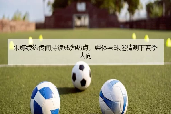 朱婷续约传闻持续成为热点，媒体与球迷猜测下赛季去向